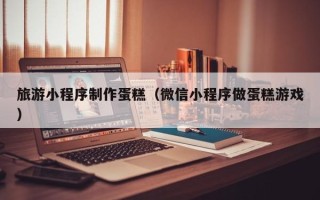 巨野旅游小程序制作蛋糕（微信小程序做蛋糕游戏）